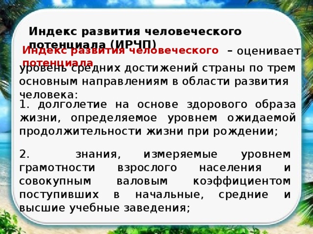 Индекс развития человеческого потенциала (ИРЧП) Индекс развития человеческого потенциала – оценивает уровень средних достижений страны по трем основным направлениям в области развития человека: 1. долголетие на основе здорового образа жизни, определяемое уровнем ожидаемой продолжительности жизни при рождении; 2. знания, измеряемые уровнем грамотности взрослого населения и совокупным валовым коэффициентом поступивших в начальные, средние и высшие учебные заведения; 