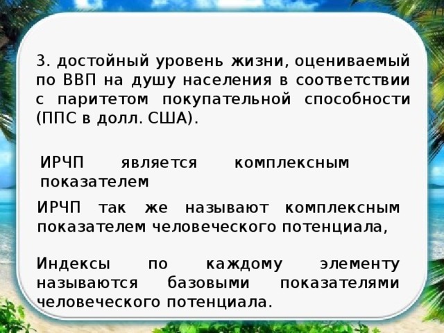 3. достойный уровень жизни, оцениваемый по ВВП на душу населения в соответствии с паритетом покупательной способности (ППС в долл. США). ИРЧП является комплексным показателем ИРЧП так же называют комплексным показателем человеческого потенциала, Индексы по каждому элементу называются базовыми показателями человеческого потенциала. 