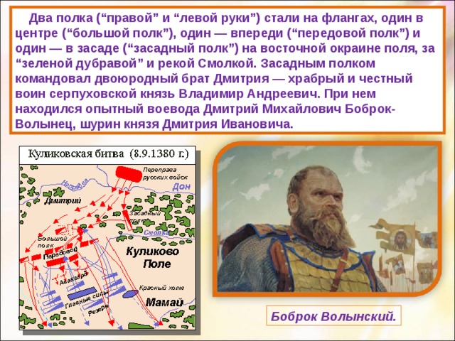  Два полка (“правой” и “левой руки”) стали на флангах, один в центре (“большой полк”), один — впереди (“передовой полк”) и один — в засаде (“засадный полк”) на восточной окраине поля, за “зеленой дубравой” и рекой Смолкой. Засадным полком командовал двоюродный брат Дмитрия — храбрый и честный воин серпуховской князь Владимир Андреевич. При нем находился опытный воевода Дмитрий Михайлович Боброк-Волынец, шурин князя Дмитрия Ивановича. Боброк Волынский. 