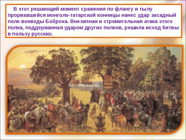      В этот решающий момент сражения по флангу и тылу прорвавшейся монголо-татарской конницы нанес удар засадный полк воеводы Боброка. Внезапная и стремительная атака этого полка, поддержанная ударом других полков, решила исход битвы в пользу русских. 