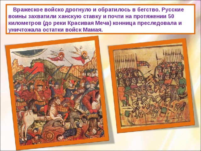     Вражеское войско дрогнуло и обратилось в бегство. Русские воины захватили ханскую ставку и почти на протяжении 50 километров (до реки Красивая Меча) конница преследовала и уничтожала остатки войск Мамая. 