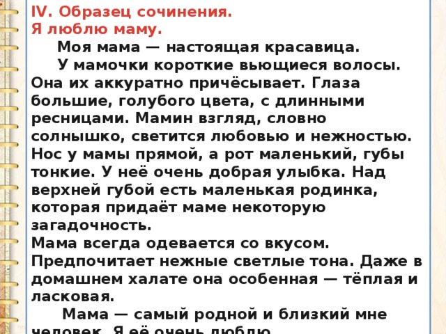 IV. Образец сочинения. Я люблю маму.  Моя мама — настоящая красавица.  У мамочки короткие вьющиеся волосы. Она их аккуратно причёсывает. Глаза большие, голубого цвета, с длинными ресницами. Мамин взгляд, словно солнышко, светится любовью и нежностью. Нос у мамы прямой, а рот маленький, губы тонкие. У неё очень добрая улыбка. Над верхней губой есть маленькая родинка, которая придаёт маме некоторую загадочность. Мама всегда одевается со вкусом. Предпочитает нежные светлые тона. Даже в домашнем халате она особенная — тёплая и ласковая.  Мама — самый родной и близкий мне человек. Я её очень люблю. 