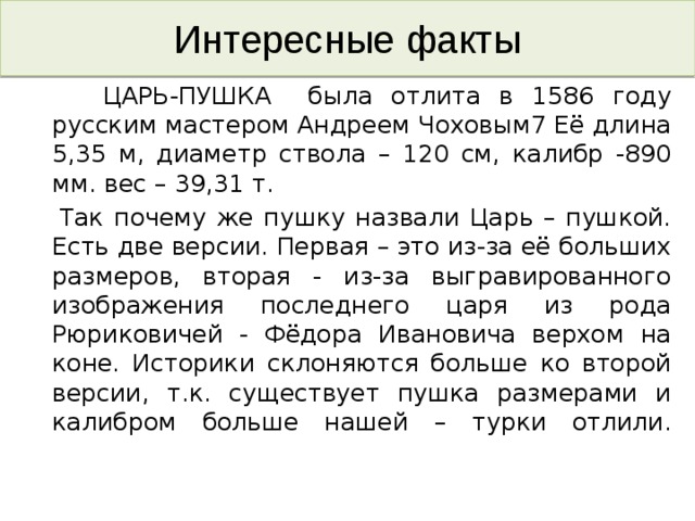 Интересные факты  ЦАРЬ-ПУШКА была отлита в 1586 году русским мастером Андреем Чоховым7 Её длина 5,35 м, диаметр ствола – 120 см, калибр -890 мм. вес – 39,31 т.  Так почему же пушку назвали Царь – пушкой. Есть две версии. Первая – это из-за её больших размеров, вторая - из-за выгравированного изображения последнего царя из рода Рюриковичей - Фёдора Ивановича верхом на коне. Историки склоняются больше ко второй версии, т.к. существует пушка размерами и калибром больше нашей – турки отлили.   