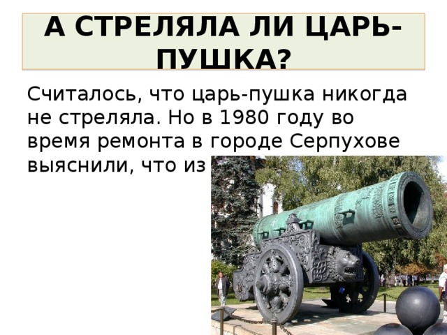 А СТРЕЛЯЛА ЛИ ЦАРЬ-ПУШКА? Считалось, что царь-пушка никогда не стреляла. Но в 1980 году во время ремонта в городе Серпухове выяснили, что из пушки стреляли. 