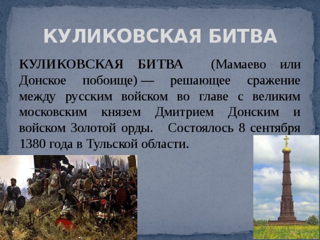 КУЛИКОВСКАЯ БИТВА КУЛИКОВСКАЯ БИТВА (Мамаево или Донское побоище) — решающее сражение между русским войском во главе с великим московским князем Дмитрием Донским и войском Золотой орды. Состоялось 8 сентября 1380 года в Тульской области. 