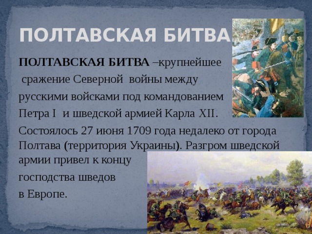ПОЛТАВСКАЯ БИТВА ПОЛТАВСКАЯ БИТВА –крупнейшее  сражение Северной войны между русскими войсками под командованием Петра I и шведской армией Карла ХII. Состоялось 27 июня 1709 года недалеко от города Полтава (территория Украины). Разгром шведской армии привел к концу господства шведов в Европе. 