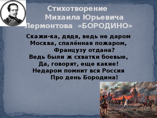Стихотворение  Михаила Юрьевича Лермонтова «БОРОДИНО» Скажи-ка, дядя, ведь не даром  Москва, спалённая пожаром,        Французу отдана?  Ведь были ж схватки боевые,  Да, говорят, еще какие!  Недаром помнит вся Россия        Про день Бородина!   