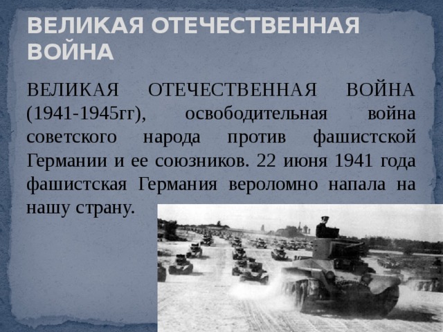 ВЕЛИКАЯ ОТЕЧЕСТВЕННАЯ ВОЙНА ВЕЛИКАЯ ОТЕЧЕСТВЕННАЯ ВОЙНА (1941-1945гг), освободительная война советского народа против фашистской Германии и ее союзников. 22 июня 1941 года фашистская Германия вероломно напала на нашу страну. 