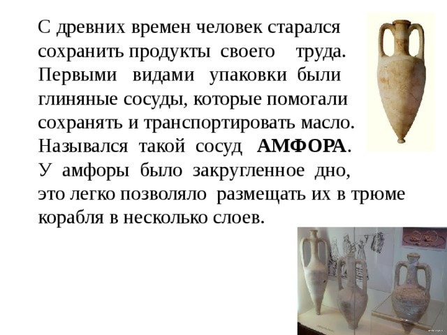 С древних времен человек старался  сохранить продукты своего труда.  Первыми видами упаковки были  глиняные сосуды, которые помогали  сохранять и транспортировать масло.  Назывался такой сосуд АМФОРА .  У амфоры было закругленное дно,  это легко позволяло размещать их в трюме корабля в несколько слоев.   