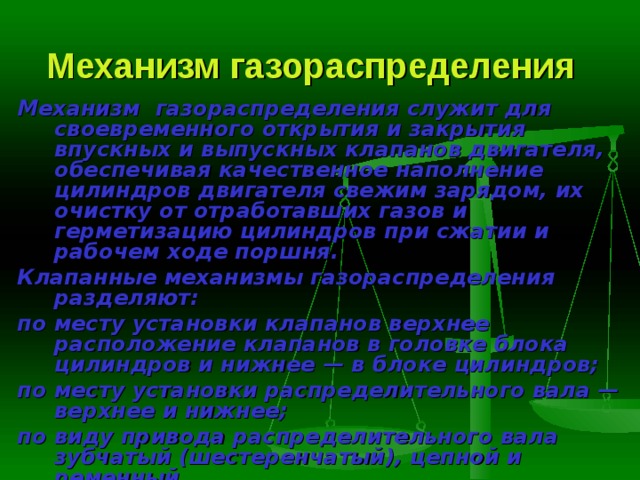 Механизм газораспределения  Механизм газораспределения служит для своевременного открытия и закрытия впускных и выпускных клапанов двигателя, обеспечивая качест­венное наполнение цилиндров двигателя свежим зарядом, их очистку от отработавших газов и герметизацию цилиндров при сжатии и рабочем ходе поршня. Клапанные механизмы газораспределения разделяют: по месту установки клапанов верхнее расположение кла­панов в головке блока цилиндров и нижнее — в блоке цилиндров; по месту установки распределительного вала — верхнее и нижнее; по виду привода распределительного вала зубчатый (шес­теренчатый), цепной и ременный. 
