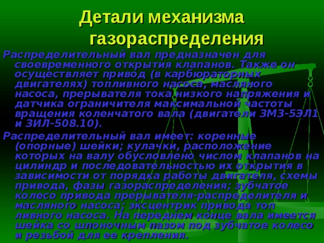 Детали механизма газораспределения Распределительный вал  предназначен для своевременного открытия клапанов. Также он осуществляет привод (в карбюраторных двигателях) топливного насоса, масляного насоса, прерывателя тока низкого напряже­ния и датчика ограничителя максимальной частоты вращения коленчатого вала (двигатели ЗМЗ-5ЭЛ1 и ЗИЛ-508.10). Распределительный вал имеет: коренные (опорные) шейки; кулачки, расположение которых на валу обусловлено числом клапанов на цилиндр и последовательностью их открытия в зависимости от порядка работы двига­теля, схемы привода, фазы газораспределения; зубчатое колесо привода прерывателя-распределителя и масляного насоса; эксцентрик привода топ­ливного насоса. На переднем конце вала имеется шейка со шпоночным пазом под зубчатое колесо и резьбой для ее крепления. 