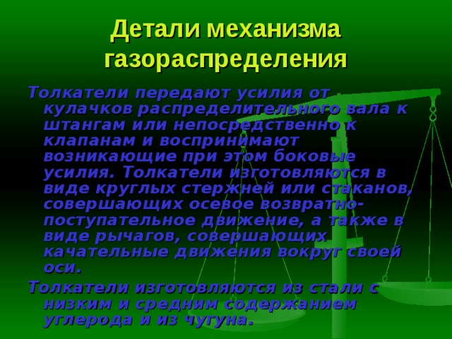 Детали механизма газораспределения Толкатели  передают усилия от кулачков распределительного вала к штангам или непосредственно к клапанам и воспринимают возникающие при этом боковые усилия. Толкатели изготовляются в виде круглых стерж­ней или стаканов, совершающих осевое возвратно-поступательное движе­ние, а также в виде рычагов, совершающих качательные движения вокруг своей оси. Толкатели изготовляются из стали с низким и средним содержанием углерода и из чугуна. 