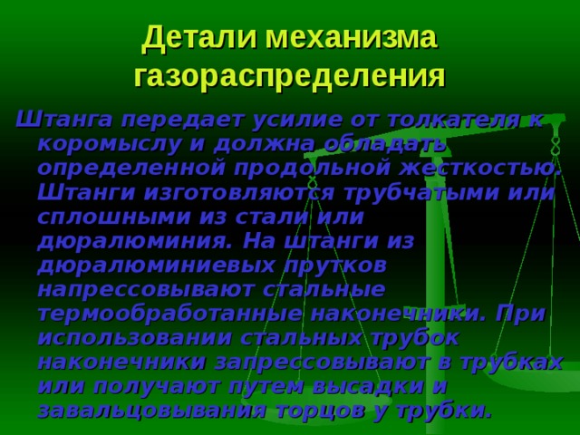 Детали механизма газораспределения Штанга  передает усилие от толкателя к коромыслу и должна обладать определенной продольной жесткостью. Штанги изготовляются трубчатыми или сплошными из стали или дюралюминия. На штанги из дюралюминие­вых прутков напрессовывают стальные термообработанные наконечники. При использовании стальных трубок наконечники запрессовывают в труб­ках или получают путем высадки и завальцовывания торцов у трубки. 