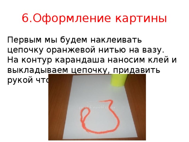 6.Оформление картины Первым мы будем наклеивать цепочку оранжевой нитью на вазу. На контур карандаша наносим клей и выкладываем цепочку, придавить рукой чтобы приклеилось.  