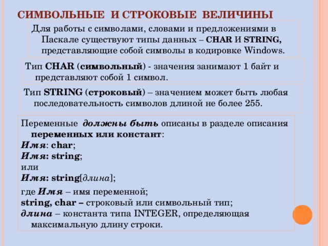СИМВОЛЬНЫЕ И СТРОКОВЫЕ ВЕЛИЧИНЫ Для работы с символами, словами и предложениями в  Паскале существуют типы данных – CHAR  И STRING , представляющие собой символы в кодировке Windows. Тип CHAR ( символьный ) - значения занимают 1 байт и представляют собой 1 символ. Тип STRING ( строковый ) – значением может быть любая последовательность символов длиной не более 255. Переменные должны быть описаны в разделе описания переменных  или констант : Имя : char ; Имя : string ; или Имя : string [ длина ]; где Имя – имя переменной; string, char – строковый  или символьный тип; длина – константа типа INTEGER , определяющая максимальную длину строки. 