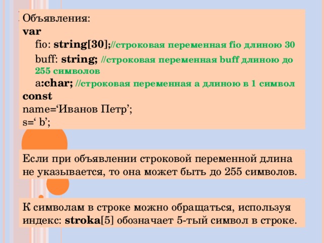 ПРИМЕРЫ Объявления: var  fio :  string [30 ] ; //строковая переменная fio длиною 30 buff :  string ;  //строковая переменная buff длиною до 255 символов а :char ;  //строковая переменная а длиною в 1 символ fio :  string [30 ] ; //строковая переменная fio длиною 30 buff :  string ;  //строковая переменная buff длиною до 255 символов а :char ;  //строковая переменная а длиною в 1 символ fio :  string [30 ] ; //строковая переменная fio длиною 30 buff :  string ;  //строковая переменная buff длиною до 255 символов а :char ;  //строковая переменная а длиною в 1 символ const  name=‘ Иванов Петр ’; s=‘ b’; Если при объявлении строковой переменной длина не указывается, то она может быть до 255 символов. К символам в строке можно обращаться, используя индекс: stroka [5] обозначает 5-тый символ в строке.   