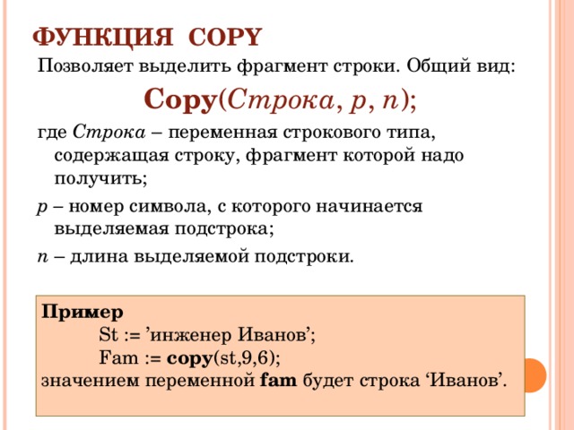 ФУНКЦИЯ COPY Позволяет выделить фрагмент строки. Общий вид: Copy ( Строка , p , n ); где Строка – переменная строкового типа, содержащая строку, фрагмент которой надо получить; р – номер символа, с которого начинается выделяемая подстрока; n – длина выделяемой подстроки. Пример St := ’инженер Иванов’; Fam := copy ( st ,9,6); St := ’инженер Иванов’; Fam := copy ( st ,9,6); St := ’инженер Иванов’; Fam := copy ( st ,9,6); значением переменной fam будет строка ‘Иванов’. 