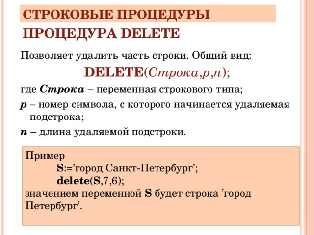СТРОКОВЫЕ ПРОЦЕДУРЫ ПРОЦЕДУРА DELETE Позволяет удалить часть строки. Общий вид: DELETE ( Строка , p , n ); где Строка  – переменная строкового типа; р – номер символа, с которого начинается удаляемая подстрока; n – длина удаляемой подстроки. Пример S :=’город Санкт-Петербург’; delete ( S ,7,6); S :=’город Санкт-Петербург’; delete ( S ,7,6); S :=’город Санкт-Петербург’; delete ( S ,7,6); значением переменной S будет строка ’город Петербург’. 