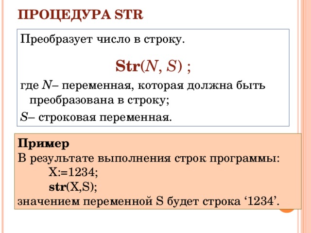 ПРОЦЕДУРА STR   Преобразует число в строку. Str ( N ,  S ) ; где  N – переменная, которая должна быть преобразована в строку; S – строковая переменная. Пример В результате выполнения строк программы: X :=1234; str ( X , S ); X :=1234; str ( X , S ); X :=1234; str ( X , S ); значением переменной S будет строка ‘1234’. 