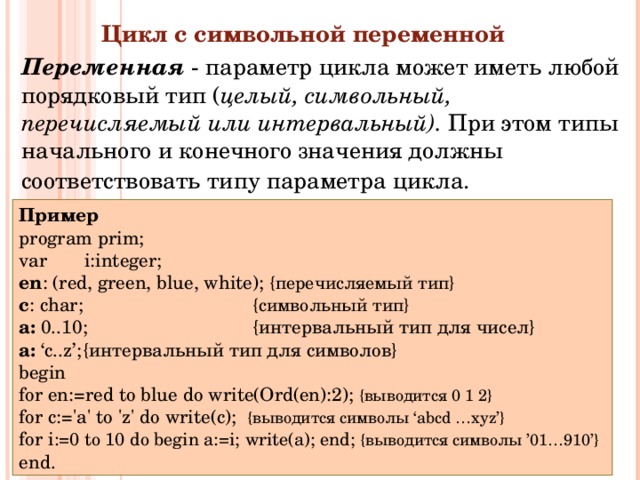 Цикл с символьной переменной  Переменная - параметр цикла может иметь любой порядковый тип ( целый, символьный, перечисляемый  или интервальный). При этом типы начального и конечного значения должны соответствовать типу параметра цикла.  Пример program prim; var i:integer;  en : (red, green, blue, white);  { перечисляемый тип }  c : char;    { символьный тип } a :  0..10 ;    { интервальный тип для чисел } a :  ‘c..z’ ;  { интервальный тип для символов } begin for en:=red to blue do  write(Ord(en):2);  { выводится 0 1 2 }  for c:='a' to 'z' do  write(c);   { выводится символы ‘abcd …xyz’}  for i := 0 to 10 do begin a:=i; write( a ); end;  { выводится символы ’01…910’}  end. 