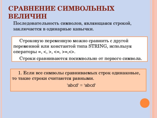 СРАВНЕНИЕ СИМВОЛЬНЫХ ВЕЛИЧИН Последовательность символов, являющаяся строкой, заключается в одинарные кавычки. Строковую переменную можно сравнить с другой переменной или константой типа STRING , используя операторы =, , =,. Строки сравниваются посимвольно от первого символа. 1. Если все символы сравниваемых строк одинаковые, то такие строки считаются равными. ’ abcd’ = ‘abcd’ 