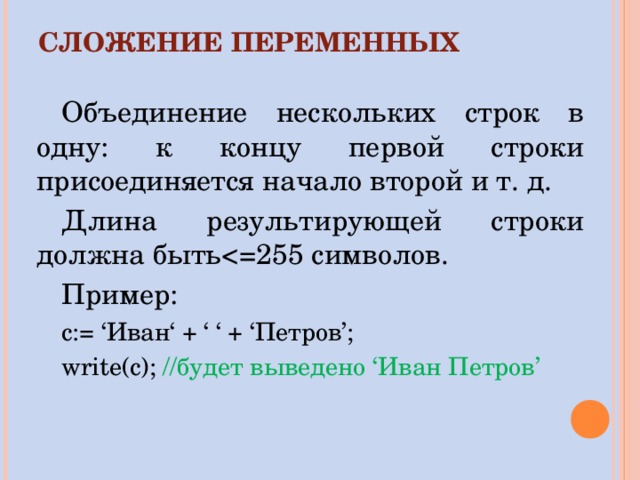 СЛОЖЕНИЕ ПЕРЕМЕННЫХ Объединение нескольких строк в одну: к концу первой строки присоединяется начало второй и т. д. Длина результирующей строки должна быть Пример: c:= ‘ Иван ‘ + ‘ ‘ + ‘ Петров ’; write(c); // будет выведено ‘ Иван Петров ’ 