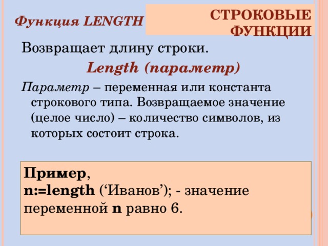 СТРОКОВЫЕ ФУНКЦИИ Функция LENGTH Возвращает длину строки. Length (параметр) Параметр – переменная или константа строкового типа. Возвращаемое значение (целое число) – количество символов, из которых состоит строка. Пример , n:=length (‘Иванов’) ;  - значение переменной n  равно 6. 