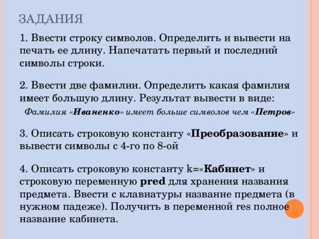 ЗАДАНИЯ 1. Ввести строку символов. Определить и вывести на печать ее длину. Напечатать первый и последний символы строки. 2. Ввести две фамилии. Определить какая фамилия имеет большую длину. Результат вывести в виде: Фамилия « Иваненко » имеет больше символов чем « Петров »  3. Описать строковую константу « Преобразование » и вывести символы с 4-го по 8-ой 4. Описать строковую константу k= « Кабинет » и строковую переменную pred  для хранения названия предмета. Ввести с клавиатуры название предмета (в нужном падеже). Получить в переменной res полное название кабинета. 