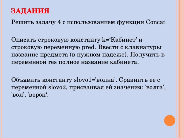 ЗАДАНИЯ Решить задачу 4 с использованием функции Concat Описать строковую константу k=‘ Кабинет ’ и строковую переменную pred . Ввести с клавиатуры название предмета (в нужном падеже). Получить в переменной res полное название кабинета. Объявить константу slovo1='волна'. Сравнить ее с переменной slovo2, присваивая ей значения: 'волга', 'вол', 'ворон‘ . 