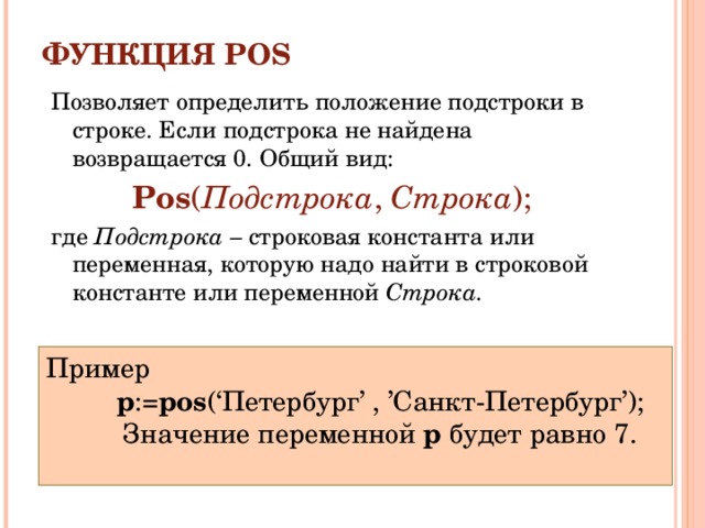 ФУНКЦИЯ POS   Позволяет определить положение подстроки в строке. Если подстрока не найдена возвращается 0. Общий вид: Pos ( Подстрока , Строка ); где Подстрока – строковая константа или переменная, которую надо найти в строковой константе или переменной Строка. Пример p := pos (‘Петербург’  ,  ’Санкт-Петербург’);  Значение переменной p будет равно 7. p := pos (‘Петербург’  ,  ’Санкт-Петербург’);  Значение переменной p будет равно 7. p := pos (‘Петербург’  ,  ’Санкт-Петербург’);  Значение переменной p будет равно 7. 