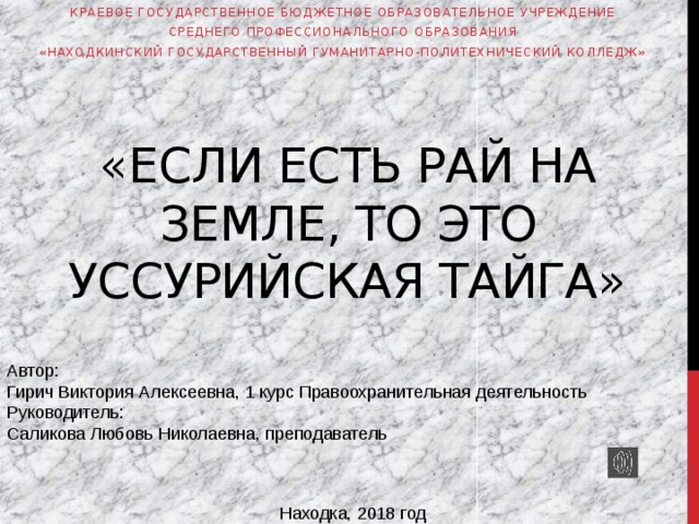 Краевое государственное бюджетное образовательное учреждение  среднего профессионального образования «Находкинский государственный гуманитарно-политехнический колледж» «Если есть рай на Земле, то это Уссурийская тайга» Автор: Гирич Виктория Алексеевна, 1 курс Правоохранительная деятельность Руководитель: Саликова Любовь Николаевна, преподаватель Находка, 2018 год 