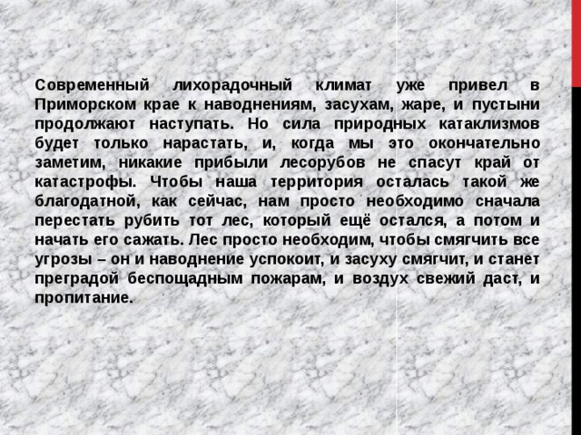 Современный лихорадочный климат уже привел в Приморском крае к наводнениям, засухам, жаре, и пустыни продолжают наступать. Но сила природных катаклизмов будет только нарастать, и, когда мы это окончательно заметим, никакие прибыли лесорубов не спасут край от катастрофы. Чтобы наша территория осталась такой же благодатной, как сейчас, нам просто необходимо сначала перестать рубить тот лес, который ещё остался, а потом и начать его сажать. Лес просто необходим, чтобы смягчить все угрозы – он и наводнение успокоит, и засуху смягчит, и станет преградой беспощадным пожарам, и воздух свежий даст, и пропитание. 