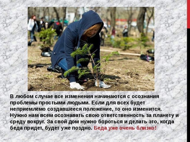 В любом случае все изменения начинаются с осознания проблемы простыми людьми. Если для всех будет неприемлемо создавшееся положение, то оно изменится. Нужно нам всем осознавать свою ответственность за планету и среду вокруг. За свой дом нужно бороться и делать это, когда беда придет, будет уже поздно. Беда уже очень близко! 