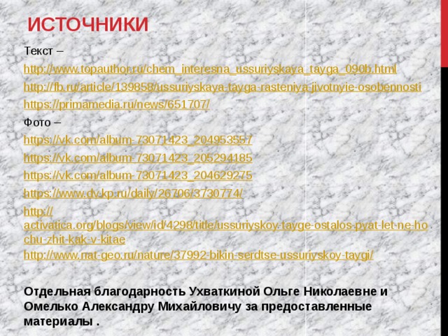 Источники Текст – http:// www.topauthor.ru/chem_interesna_ussuriyskaya_tayga_090b.html http:// fb.ru/article/139858/ussuriyskaya-tayga-rasteniya-jivotnyie-osobennosti https://primamedia.ru/news/651707 / Фото – https:// vk.com/album-73071423_204953557 https:// vk.com/album-73071423_205294185 https:// vk.com/album-73071423_204629275 https://www.dv.kp.ru/daily/26706/3730774 / http:// activatica.org/blogs/view/id/4298/title/ussuriyskoy-tayge-ostalos-pyat-let-ne-hochu-zhit-kak-v-kitae http://www.nat-geo.ru/nature/37992-bikin-serdtse-ussuriyskoy-taygi /  Отдельная благодарность Ухваткиной Ольге Николаевне и Омелько Александру Михайловичу за предоставленные материалы .  