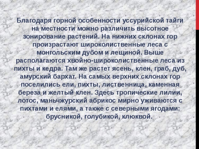 Благодаря горной особенности уссурийской тайги на местности можно различить высотное зонирование растений. На нижних склонах гор произрастают широколиственные леса с монгольским дубом и лещиной. Выше располагаются хвойно-широколиственные леса из пихты и кедра. Там же растет ясень, клен, граб, дуб, амурский бархат. На самых верхних склонах гор поселились ели, пихты, лиственница, каменная береза и желтый клен. Здесь тропические лилии, лотос, маньчжурский абрикос мирно уживаются с пихтами и елями, а также с северными ягодами: брусникой, голубикой, клюквой. 