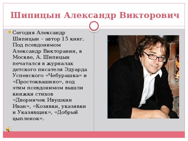 Шипицын Александр Викторович Сегодня Александр Шипицын – автор 15 книг. Под псевдонимом Александр Викторанин, в Москве, А. Шипицын печатался в журналах детского писателя Эдуарда Успенского «Чебурашка» и «Простоквашино», под этим псевдонимом вышли книжки стихов «Дворничек Ивушкин Иван», «Козявки, указявки и Указявщик», «Добрый цыпленок». 
