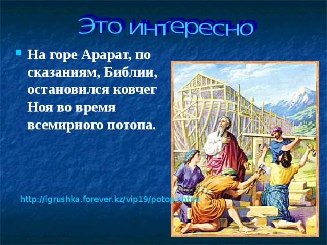На горе Арарат, по сказаниям, Библии, остановился ковчег Ноя во время всемирного потопа.  http://igrushka.forever.kz/vip19/potop.shtml  