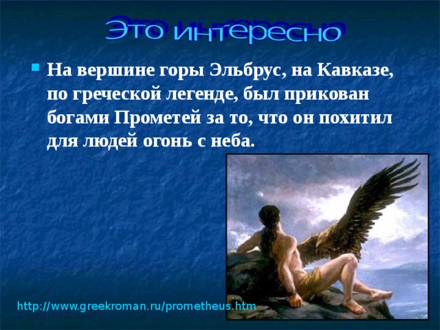 На вершине горы Эльбрус, на Кавказе, по греческой легенде, был прикован богами Прометей за то, что он похитил для людей огонь с неба.   http://www.greekroman.ru/prometheus.htm  