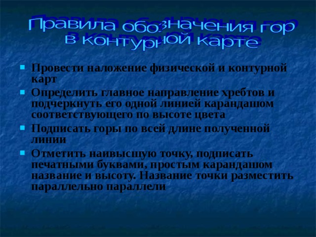 Провести наложение физической и контурной карт Определить главное направление хребтов и подчеркнуть его одной линией карандашом соответствующего по высоте цвета Подписать горы по всей длине полученной линии Отметить наивысшую точку, подписать печатными буквами, простым карандашом название и высоту. Название точки разместить параллельно параллели 