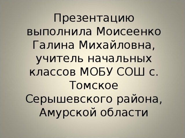 Презентацию выполнила Моисеенко Галина Михайловна, учитель начальных классов МОБУ СОШ с. Томское Серышевского района, Амурской области 