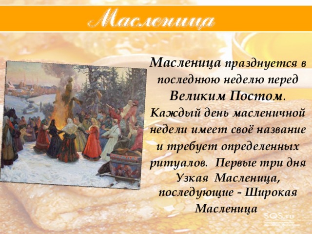 Масленица  празднуется  в  последнюю  неделю  перед  Великим  Постом . Каждый  день  масленичной  недели  имеет  своё  название  и  требует  определенных  ритуалов . Первые три дня Узкая Масленица, последующие - Широкая Масленица  