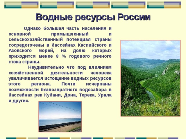Водные ресурсы России  Однако большая часть населения и основной промышленный и сельскохозяйственный потенциал страны сосредоточены в бассейнах Каспийского и Азовского морей, на долю которых приходится менее 8 % годового речного стока страны.  Неудивительно что под влиянием хозяйственной деятельности человека увеличивается истощение водных ресурсов этого региона. Почти исчерпаны возможности безвозвратного водозабора в бассейнах рек Кубани, Дона, Терека, Урала и других. 