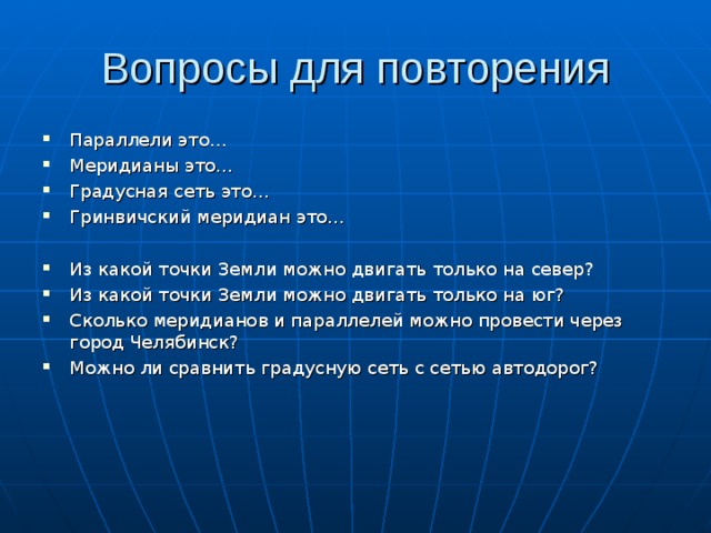 Вопросы для повторения Параллели это… Меридианы это… Градусная сеть это… Гринвичский меридиан это…  Из какой точки Земли можно двигать только на север? Из какой точки Земли можно двигать только на юг? Сколько меридианов и параллелей можно провести через город Челябинск? Можно ли сравнить градусную сеть с сетью автодорог?    