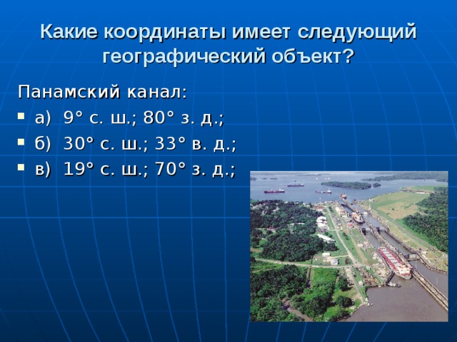Какие координаты имеет следующий  географический объект? Панамский канал: а)  9° с. ш.; 80° з. д.; б)  30° с. ш.; 33° в. д.; в)  19° с. ш.; 70° з. д.;  