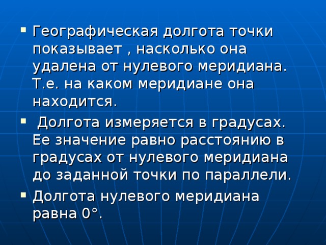 Географическая долгота точки показывает , насколько она удалена от нулевого меридиана. Т.е. на каком меридиане она находится.  Долгота измеряется в градусах. Ее значение равно расстоянию в градусах от нулевого меридиана до заданной точки по параллели. Долгота нулевого меридиана равна 0°. 