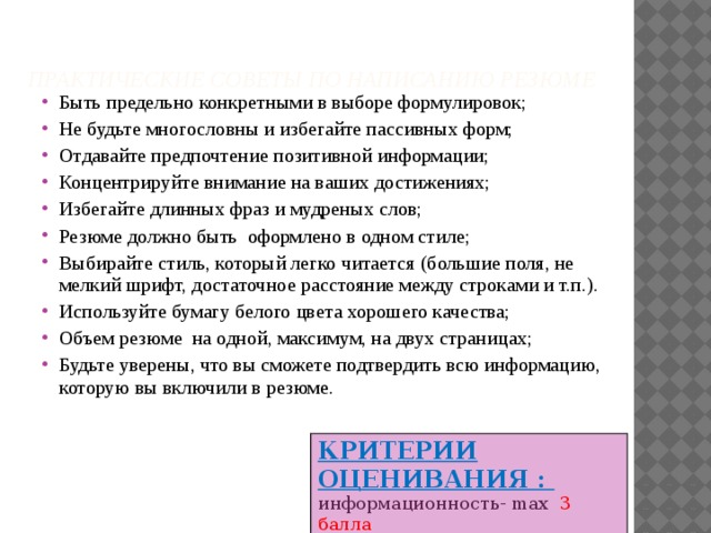  Практические советы по написанию резюме   Быть предельно конкретными в выборе формулировок; Не будьте многословны и избегайте пассивных форм; Отдавайте предпочтение позитивной информации; Концентрируйте внимание на ваших достижениях; Избегайте длинных фраз и мудреных слов; Резюме должно быть оформлено в одном стиле; Выбирайте стиль, который легко читается (большие поля, не мелкий шрифт, достаточное расстояние между строками и т.п.). Используйте бумагу белого цвета хорошего качества; Объем резюме на одной, максимум, на двух страницах; Будьте уверены, что вы сможете подтвердить всю информацию, которую вы включили в резюме. КРИТЕРИИ ОЦЕНИВАНИЯ : информационность- max 3 балла оформление - max 2 балла 