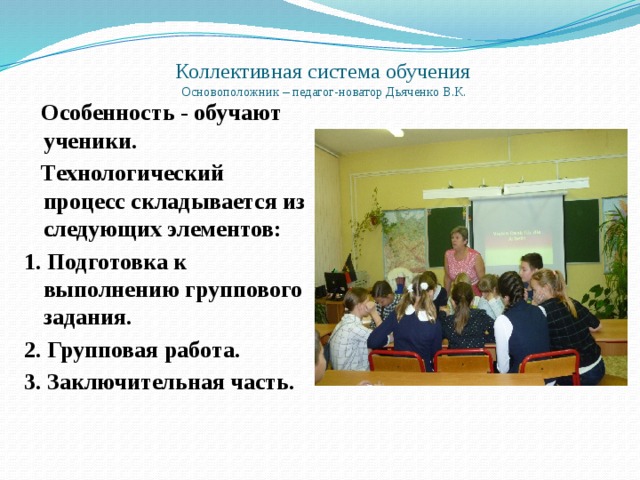 Коллективная система обучения  Основоположник – педагог-новатор Дьяченко В.К.    Особенность - обучают ученики.  Технологический процесс складывается из следующих элементов: 1. Подготовка к выполнению группового задания. 2. Групповая работа. 3. Заключительная часть. 