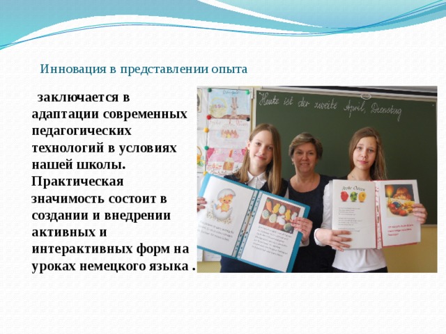  Инновация в представлении опыта  заключается в адаптации современных педагогических технологий в условиях нашей школы. Практическая значимость состоит в создании и внедрении активных и интерактивных форм на уроках немецкого языка . 