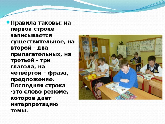 Правила таковы: на первой строке записывается существительное, на второй - два прилагательных, на третьей - три глагола, на четвёртой – фраза, предложение. Последняя строка -это слово резюме, которое даёт интерпретацию темы. 
