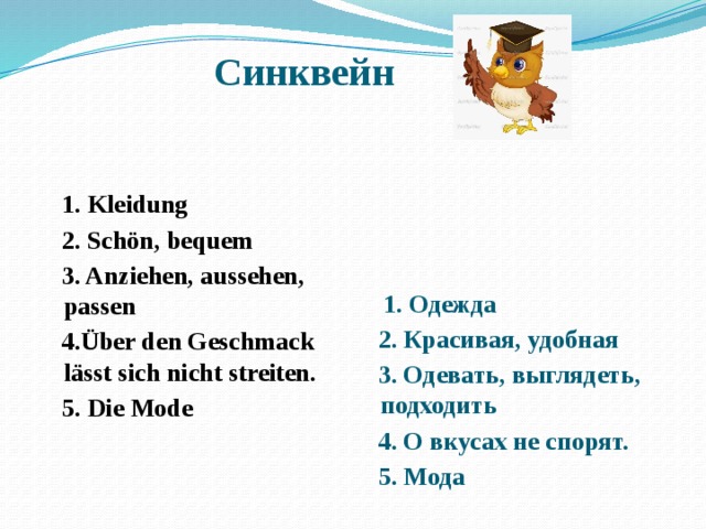 Синквейн     1. Kleidung  1. Одежда  2. Schön, bequem  2. Красивая, удобная  3. Anziehen, aussehen, passen  3. Одевать, выглядеть, подходить  4.Über den Geschmack lässt sich nicht streiten.  4. О вкусах не спорят.  5. Die Mode  5. Мода 